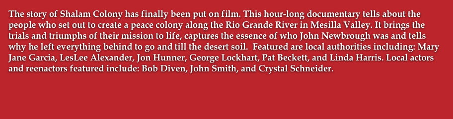 The story of Shalam Colony has finally been put on film. This hour-long documentary tells about the people who set out to create a peace colony along the Rio Grande River in Mesilla Valley. It brings the trials and triumphs of their mission to life, captures the essence of who John Newbrough was and tells why he left everything behind to go and till the desert soil.  Featured are local authorities including: Mary Jane Garcia, LesLee Alexander, Jon Hunner, George Lockhart, Pat Beckett, and Linda Harris. Local actors and reenactors featured include: Bob Diven, John Smith, and Crystal Schneider.