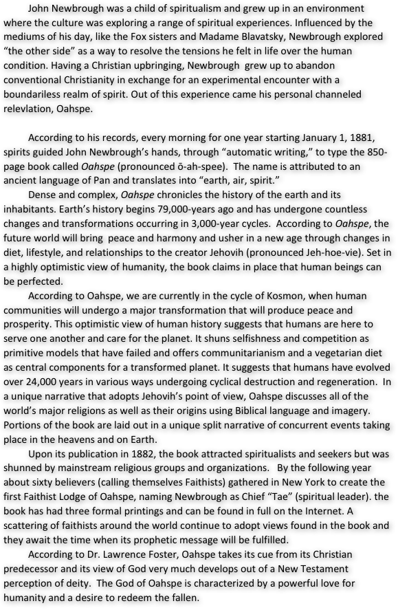 John Newbrough was a child of spiritualism and grew up in an environment where the culture was exploring a range of spiritual experiences. Influenced by the mediums of his day, like the Fox sisters and Madame Blavatsky, Newbrough explored “the other side” as a way to resolve the tensions he felt in life over the human condition. Having a Christian upbringing, Newbrough  grew up to abandon conventional Christianity in exchange for an experimental encounter with a boundariless realm of spirit. Out of this experience came his personal channeled relevlation, Oahspe.

According to his records, every morning for one year starting January 1, 1881, spirits guided John Newbrough’s hands, through “automatic writing,” to type the 850-page book called Oahspe (pronounced ō-ah-spee).  The name is attributed to an ancient language of Pan and translates into “earth, air, spirit.”
Dense and complex, Oahspe chronicles the history of the earth and its inhabitants. Earth’s history begins 79,000-years ago and has undergone countless changes and transformations occurring in 3,000-year cycles.  According to Oahspe, the  future world will bring  peace and harmony and usher in a new age through changes in diet, lifestyle, and relationships to the creator Jehovih (pronounced Jeh-hoe-vie). Set in a highly optimistic view of humanity, the book claims in place that human beings can be perfected.
According to Oahspe, we are currently in the cycle of Kosmon, when human communities will undergo a major transformation that will produce peace and prosperity. This optimistic view of human history suggests that humans are here to serve one another and care for the planet. It shuns selfishness and competition as primitive models that have failed and offers communitarianism and a vegetarian diet as central components for a transformed planet. It suggests that humans have evolved over 24,000 years in various ways undergoing cyclical destruction and regeneration.  In a unique narrative that adopts Jehovih’s point of view, Oahspe discusses all of the world’s major religions as well as their origins using Biblical language and imagery.  Portions of the book are laid out in a unique split narrative of concurrent events taking place in the heavens and on Earth.  
Upon its publication in 1882, the book attracted spiritualists and seekers but was shunned by mainstream religious groups and organizations.   By the following year about sixty believers (calling themselves Faithists) gathered in New York to create the first Faithist Lodge of Oahspe, naming Newbrough as Chief “Tae” (spiritual leader). the book has had three formal printings and can be found in full on the Internet. A scattering of faithists around the world continue to adopt views found in the book and they await the time when its prophetic message will be fulfilled. 
According to Dr. Lawrence Foster, Oahspe takes its cue from its Christian predecessor and its view of God very much develops out of a New Testament perception of deity.  The God of Oahspe is characterized by a powerful love for humanity and a desire to redeem the fallen. 
